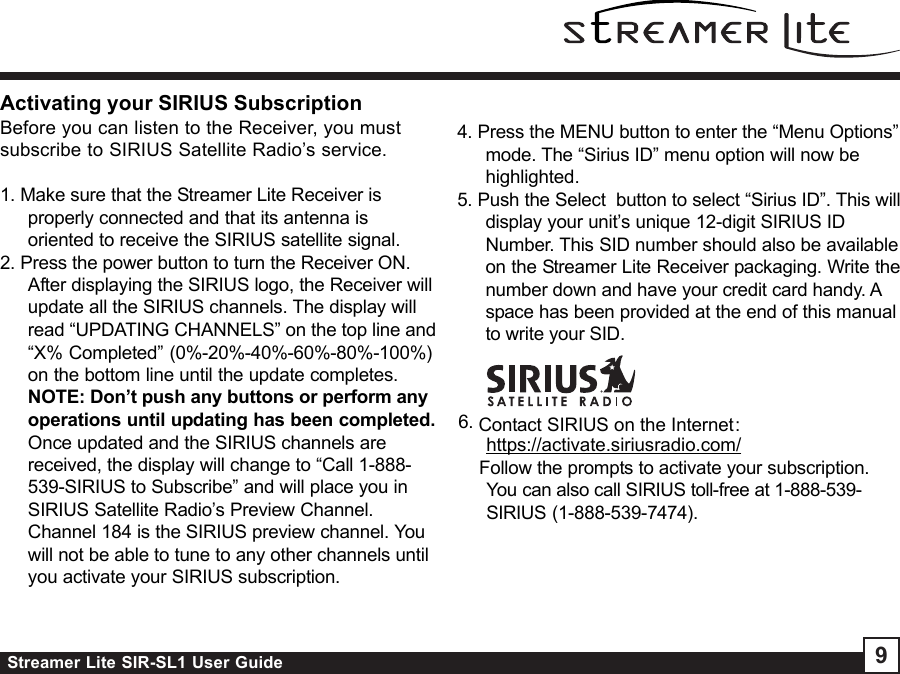 Streamer Lite SIR-SL1 User Guide 96. Contact SIRIUS on the Internet:https://activate.siriusradio.com/    Follow the prompts to activate your subscription.You can also call SIRIUS toll-free at 1-888-539-SIRIUS (1-888-539-7474).4. Press the MENU button to enter the “Menu Options”mode. The “Sirius ID” menu option will now behighlighted.5. Push the Select  button to select “Sirius ID”. This willdisplay your unit’s unique 12-digit SIRIUS IDNumber. This SID number should also be availableon the Streamer Lite Receiver packaging. Write thenumber down and have your credit card handy. Aspace has been provided at the end of this manualto write your SID.Activating your SIRIUS SubscriptionBefore you can listen to the Receiver, you mustsubscribe to SIRIUS Satellite Radio’s service.1. Make sure that the Streamer Lite Receiver isproperly connected and that its antenna isoriented to receive the SIRIUS satellite signal.2. Press the power button to turn the Receiver ON.After displaying the SIRIUS logo, the Receiver willupdate all the SIRIUS channels. The display willread “UPDATING CHANNELS” on the top line and“X% Completed” (0%-20%-40%-60%-80%-100%)on the bottom line until the update completes.NOTE: Don’t push any buttons or perform anyoperations until updating has been completed.Once updated and the SIRIUS channels arereceived, the display will change to “Call 1-888-539-SIRIUS to Subscribe” and will place you inSIRIUS Satellite Radio’s Preview Channel.Channel 184 is the SIRIUS preview channel. Youwill not be able to tune to any other channels untilyou activate your SIRIUS subscription.