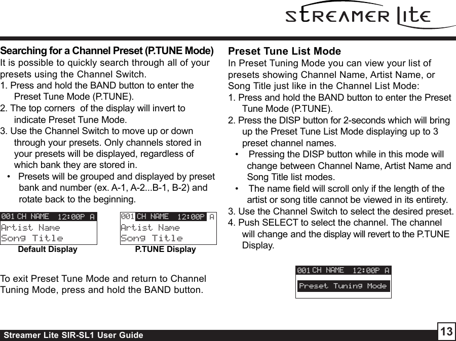Streamer Lite SIR-SL1 User Guide 13Searching for a Channel Preset (P.TUNE Mode)It is possible to quickly search through all of yourpresets using the Channel Switch.1. Press and hold the BAND button to enter thePreset Tune Mode (P.TUNE).2. The top corners  of the display will invert toindicate Preset Tune Mode.3. Use the Channel Switch to move up or downthrough your presets. Only channels stored inyour presets will be displayed, regardless ofwhich bank they are stored in.•   Presets will be grouped and displayed by presetbank and number (ex. A-1, A-2...B-1, B-2) androtate back to the beginning.CH NAMEArtist NameSong Title12:00P A001 CH NAMEArtist NameSong Title12:00P A001Default Display P.TUNE DisplayTo exit Preset Tune Mode and return to ChannelTuning Mode, press and hold the BAND button.Preset Tune List ModeIn Preset Tuning Mode you can view your list ofpresets showing Channel Name, Artist Name, orSong Title just like in the Channel List Mode:1. Press and hold the BAND button to enter the PresetTune Mode (P.TUNE).2. Press the DISP button for 2-seconds which will bringup the Preset Tune List Mode displaying up to 3preset channel names.•    Pressing the DISP button while in this mode willchange between Channel Name, Artist Name andSong Title list modes.•    The name field will scroll only if the length of theartist or song title cannot be viewed in its entirety.3. Use the Channel Switch to select the desired preset.4. Push SELECT to select the channel. The channelwill change and the display will revert to the P.TUNEDisplay.CH NAME 12:00P A001Preset Tuning Mode