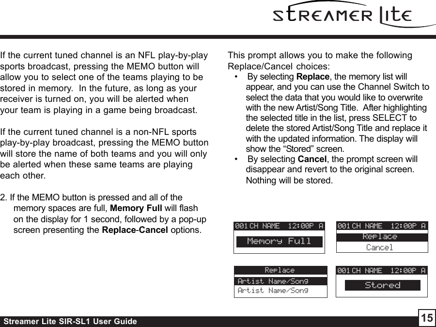 Streamer Lite SIR-SL1 User Guide 15If the current tuned channel is an NFL play-by-playsports broadcast, pressing the MEMO button willallow you to select one of the teams playing to bestored in memory.  In the future, as long as yourreceiver is turned on, you will be alerted whenyour team is playing in a game being broadcast.If the current tuned channel is a non-NFL sportsplay-by-play broadcast, pressing the MEMO buttonwill store the name of both teams and you will onlybe alerted when these same teams are playingeach other.2. If the MEMO button is pressed and all of thememory spaces are full, Memory Full will flashon the display for 1 second, followed by a pop-upscreen presenting the Replace-Cancel options.This prompt allows you to make the followingReplace/Cancel choices:•    By selecting Replace, the memory list willappear, and you can use the Channel Switch toselect the data that you would like to overwritewith the new Artist/Song Title.  After highlightingthe selected title in the list, press SELECT todelete the stored Artist/Song Title and replace itwith the updated information. The display willshow the “Stored” screen.•    By selecting Cancel, the prompt screen willdisappear and revert to the original screen.Nothing will be stored.CH NAME 12:00P001Memory FullACH NAME 12:00P A001CancelReplaceReplaceArtist Name/SongArtist Name/SongCH NAME 12:00P A001Stored