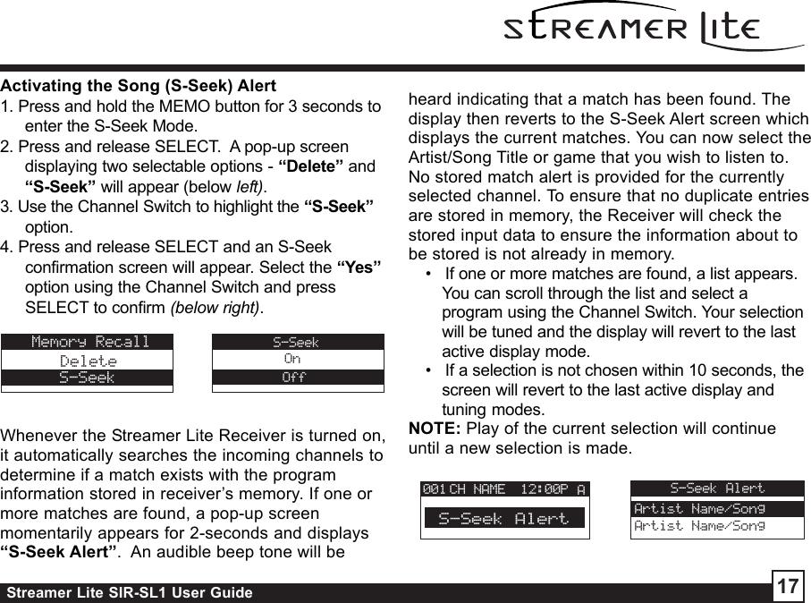 Streamer Lite SIR-SL1 User Guide 17Activating the Song (S-Seek) Alert1. Press and hold the MEMO button for 3 seconds toenter the S-Seek Mode.2. Press and release SELECT.  A pop-up screendisplaying two selectable options - “Delete” and“S-Seek” will appear (below left).3. Use the Channel Switch to highlight the “S-Seek”option.4. Press and release SELECT and an S-Seekconfirmation screen will appear. Select the “Yes”option using the Channel Switch and pressSELECT to confirm (below right).Whenever the Streamer Lite Receiver is turned on,it automatically searches the incoming channels todetermine if a match exists with the programinformation stored in receiver’s memory. If one ormore matches are found, a pop-up screenmomentarily appears for 2-seconds and displays“S-Seek Alert”.  An audible beep tone will beheard indicating that a match has been found. Thedisplay then reverts to the S-Seek Alert screen whichdisplays the current matches. You can now select theArtist/Song Title or game that you wish to listen to.No stored match alert is provided for the currentlyselected channel. To ensure that no duplicate entriesare stored in memory, the Receiver will check thestored input data to ensure the information about tobe stored is not already in memory. •   If one or more matches are found, a list appears.You can scroll through the list and select aprogram using the Channel Switch. Your selectionwill be tuned and the display will revert to the lastactive display mode. •   If a selection is not chosen within 10 seconds, thescreen will revert to the last active display andtuning modes.NOTE: Play of the current selection will continueuntil a new selection is made.Memory RecallDeleteS-SeekS-SeekOnOffCH NAME 12:00P A001S-Seek AlertS-Seek AlertArtist Name/SongArtist Name/Song