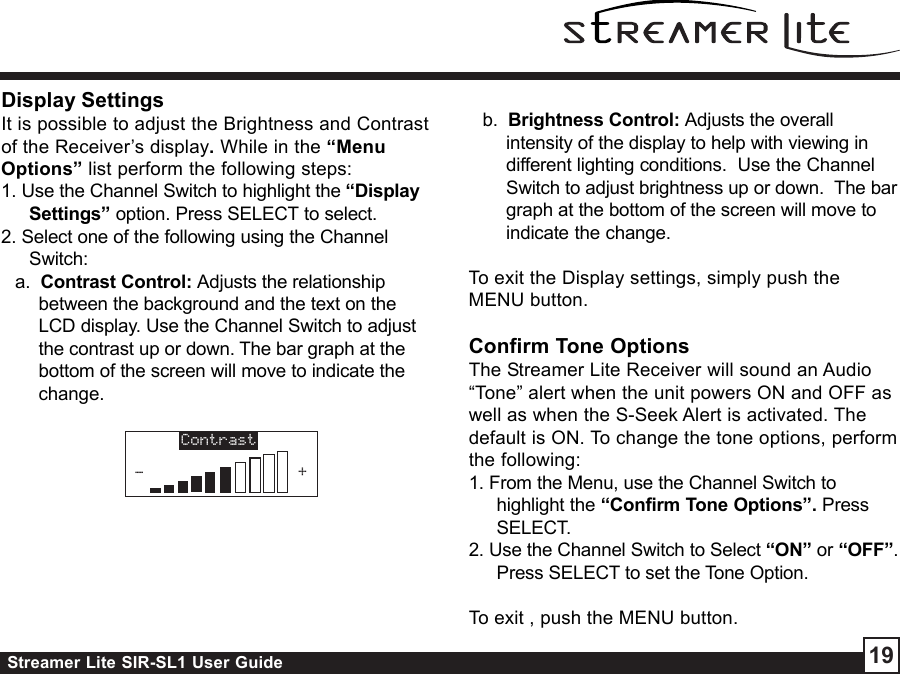 Streamer Lite SIR-SL1 User Guide 19Display SettingsIt is possible to adjust the Brightness and Contrastof the Receiver’s display. While in the “MenuOptions” list perform the following steps:1. Use the Channel Switch to highlight the “DisplaySettings” option. Press SELECT to select.2. Select one of the following using the ChannelSwitch:a.  Contrast Control: Adjusts the relationshipbetween the background and the text on theLCD display. Use the Channel Switch to adjustthe contrast up or down. The bar graph at thebottom of the screen will move to indicate thechange.b.  Brightness Control: Adjusts the overallintensity of the display to help with viewing indifferent lighting conditions.  Use the ChannelSwitch to adjust brightness up or down.  The bargraph at the bottom of the screen will move toindicate the change.To exit the Display settings, simply push theMENU button.Confirm Tone OptionsThe Streamer Lite Receiver will sound an Audio“Tone” alert when the unit powers ON and OFF aswell as when the S-Seek Alert is activated. Thedefault is ON. To change the tone options, performthe following:1. From the Menu, use the Channel Switch tohighlight the “Confirm Tone Options”. PressSELECT.2. Use the Channel Switch to Select “ON” or “OFF”.Press SELECT to set the Tone Option.To exit , push the MENU button.Contrast-+