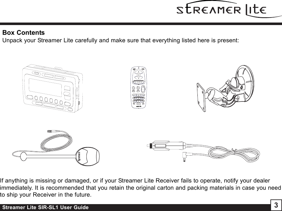 Streamer Lite SIR-SL1 User Guide 3Box ContentsUnpack your Streamer Lite carefully and make sure that everything listed here is present:If anything is missing or damaged, or if your Streamer Lite Receiver fails to operate, notify your dealerimmediately. It is recommended that you retain the original carton and packing materials in case you needto ship your Receiver in the future.