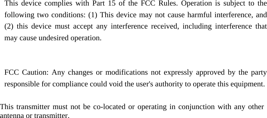This device complies with Part 15 of the FCC Rules. Operation is subject to the following two conditions: (1) This device may not cause harmful interference, and (2) this device must accept any interference received, including interference that may cause undesired operation.     FCC Caution: Any changes or modifications not expressly approved by the party responsible for compliance could void the user&apos;s authority to operate this equipment.     This transmitter must not be co-located or operating in conjunction with any other antenna or transmitter.    