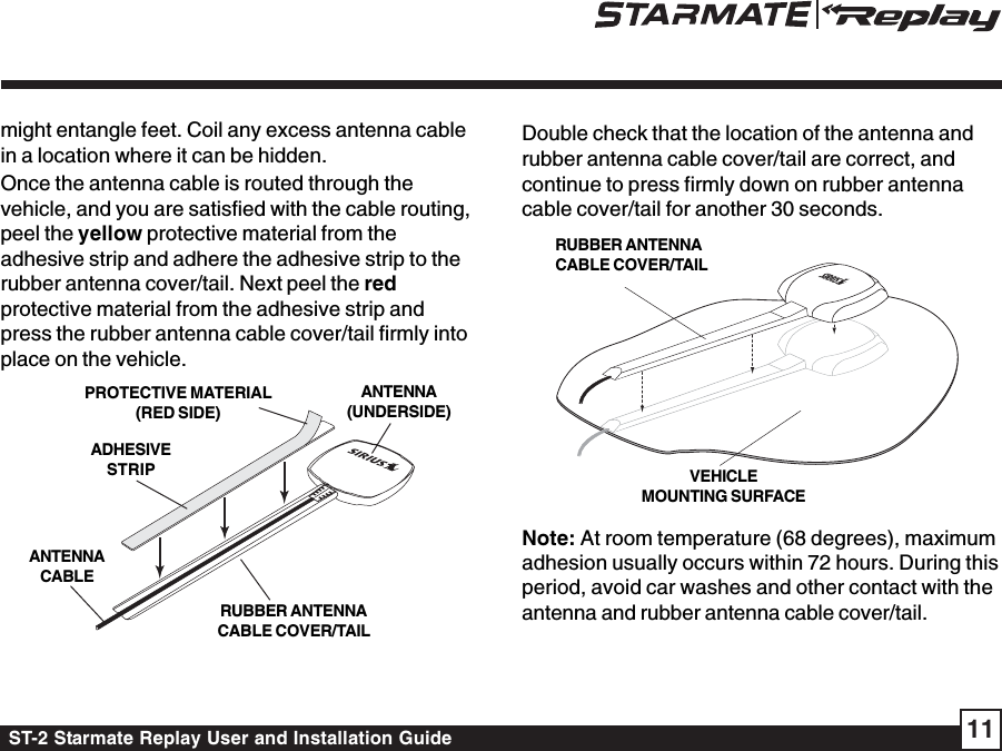 ST-2 Starmate Replay User and Installation Guide 11Double check that the location of the antenna andrubber antenna cable cover/tail are correct, andcontinue to press firmly down on rubber antennacable cover/tail for another 30 seconds.Note: At room temperature (68 degrees), maximumadhesion usually occurs within 72 hours. During thisperiod, avoid car washes and other contact with theantenna and rubber antenna cable cover/tail.might entangle feet. Coil any excess antenna cablein a location where it can be hidden.Once the antenna cable is routed through thevehicle, and you are satisfied with the cable routing,peel the yellow protective material from theadhesive strip and adhere the adhesive strip to therubber antenna cover/tail. Next peel the redprotective material from the adhesive strip andpress the rubber antenna cable cover/tail firmly intoplace on the vehicle.RUBBER ANTENNACABLE COVER/TAILADHESIVESTRIPANTENNACABLEANTENNA(UNDERSIDE)PROTECTIVE MATERIAL(RED SIDE)RUBBER ANTENNACABLE COVER/TAILVEHICLEMOUNTING SURFACE