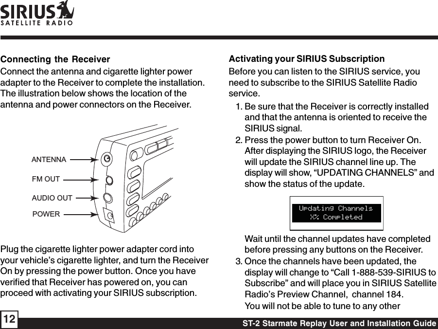 ST-2 Starmate Replay User and Installation Guide12Activating your SIRIUS SubscriptionBefore you can listen to the SIRIUS service, youneed to subscribe to the SIRIUS Satellite Radioservice.1. Be sure that the Receiver is correctly installedand that the antenna is oriented to receive theSIRIUS signal.2. Press the power button to turn Receiver On.After displaying the SIRIUS logo, the Receiverwill update the SIRIUS channel line up. Thedisplay will show, “UPDATING CHANNELS” andshow the status of the update.X% CompletedUpdating ChannelsWait until the channel updates have completedbefore pressing any buttons on the Receiver.3. Once the channels have been updated, thedisplay will change to “Call 1-888-539-SIRIUS toSubscribe” and will place you in SIRIUS SatelliteRadio’s Preview Channel,  channel 184.You will not be able to tune to any otherConnecting the ReceiverConnect the antenna and cigarette lighter poweradapter to the Receiver to complete the installation.The illustration below shows the location of theantenna and power connectors on the Receiver.ANTENNAPOWERAUDIO OUTFM OUTPlug the cigarette lighter power adapter cord intoyour vehicle’s cigarette lighter, and turn the ReceiverOn by pressing the power button. Once you haveverified that Receiver has powered on, you canproceed with activating your SIRIUS subscription.