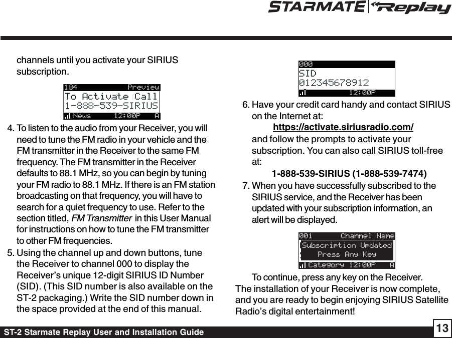 ST-2 Starmate Replay User and Installation Guide 13channels until you activate your SIRIUSsubscription.184News     12:00P ATo Activate CallTo Activate Call1-888-539-SIRIUS1-888-539-SIRIUSPreview4. To listen to the audio from your Receiver, you willneed to tune the FM radio in your vehicle and theFM transmitter in the Receiver to the same FMfrequency. The FM transmitter in the Receiverdefaults to 88.1 MHz, so you can begin by tuningyour FM radio to 88.1 MHz. If there is an FM stationbroadcasting on that frequency, you will have tosearch for a quiet frequency to use. Refer to thesection titled, FM Transmitter  in this User Manualfor instructions on how to tune the FM transmitterto other FM frequencies.5. Using the channel up and down buttons, tunethe Receiver to channel 000 to display theReceiver’s unique 12-digit SIRIUS ID Number(SID). (This SID number is also available on theST-2 packaging.) Write the SID number down inthe space provided at the end of this manual.000SIDSID012345678912012345678912         12:00P6. Have your credit card handy and contact SIRIUSon the Internet at:https://activate.siriusradio.com/and follow the prompts to activate yoursubscription. You can also call SIRIUS toll-freeat:         1-888-539-SIRIUS (1-888-539-7474)7. When you have successfully subscribed to theSIRIUS service, and the Receiver has beenupdated with your subscription information, analert will be displayed.001Category 12:00P AArtist NameArtist NameSong TitleSong Title   Press Any KeySubscription UpdatedChannel NameTo continue, press any key on the Receiver.The installation of your Receiver is now complete,and you are ready to begin enjoying SIRIUS SatelliteRadio’s digital entertainment!