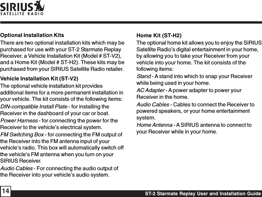 ST-2 Starmate Replay User and Installation Guide14Optional Installation KitsThere are two optional installation kits which may bepurchased for use with your ST-2 Starmate ReplayReceiver, a Vehicle Installation Kit (Model # ST-V2),and a Home Kit (Model # ST-H2). These kits may bepurchased from your SIRIUS Satellite Radio retailer.Vehicle Installation Kit (ST-V2)The optional vehicle installation kit providesadditional items for a more permanent installation inyour vehicle. The kit consists of the following items:DIN-compatible Install Plate - for installing theReceiver in the dashboard of your car or boat.Power Harness - for connecting the power for theReceiver to the vehicle’s electrical system.FM Switching Box - for connecting the FM output ofthe Receiver into the FM antenna input of yourvehicle’s radio. This box will automatically switch offthe vehicle’s FM antenna when you turn on yourSIRIUS Receiver.Audio Cables - For connecting the audio output ofthe Receiver into your vehicle’s audio system.Home Kit (ST-H2)The optional home kit allows you to enjoy the SIRIUSSatellite Radio’s digital entertainment in your home,by allowing you to take your Receiver from yourvehicle into your home. The kit consists of thefollowing items:Stand - A stand into which to snap your Receiverwhile being used in your home.AC Adapter - A power adapter to power yourReceiver in the home.Audio Cables - Cables to connect the Receiver topowered speakers, or your home entertainmentsystem.Home Antenna - A SIRIUS antenna to connect toyour Receiver while in your home.