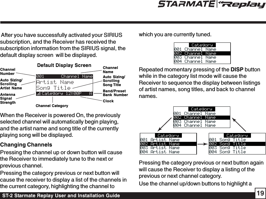 ST-2 Starmate Replay User and Installation Guide 19which you are currently tuned.Category001 Channel Name001 Channel Name002 Channel Name003 Channel Name003 Channel Name004 Channel Name004 Channel NameRepeated momentary pressing of the DISP buttonwhile in the category list mode will cause theReceiver to sequence the display between listingsof artist names, song titles, and back to channelnames. Category001 Channel Name001 Channel Name002 Channel Name003 Channel Name003 Channel Name004 Channel Name004 Channel NameCategory001 Artist Name001 Artist Name002 Artist Name003 Artist Name003 Artist Name004 Artist Name004 Artist NameCategory001 Song Title001 Song Title002 Song Title003 Song Title003 Song Title004 Song Title004 Song TitlePressing the category previous or next button againwill cause the Receiver to display a listing of theprevious or next channel category.Use the channel up/down buttons to highlight a After you have successfully activated your SIRIUSsubscription, and the Receiver has received thesubscription information from the SIRIUS signal, thedefault display screen  will be displayed.When the Receiver is powered On, the previouslyselected channel will automatically begin playing,and the artist name and song title of the currentlyplaying song will be displayed.Changing ChannelsPressing the channel up or down button will causethe Receiver to immediately tune to the next orprevious channel.Pressing the category previous or next button willcause the receiver to display a list of the channels inthe current category, highlighting the channel toClockChannelNameBand/PresetBank NumberAuto Sizing/ScrollingArtist NameDefault Display ScreenAuto Sizing/ScrollingSong TitleChannelNumber001Artist NameSong TitleCategory 12:00P   AChannel NameAntennaSignalStrength Channel Category