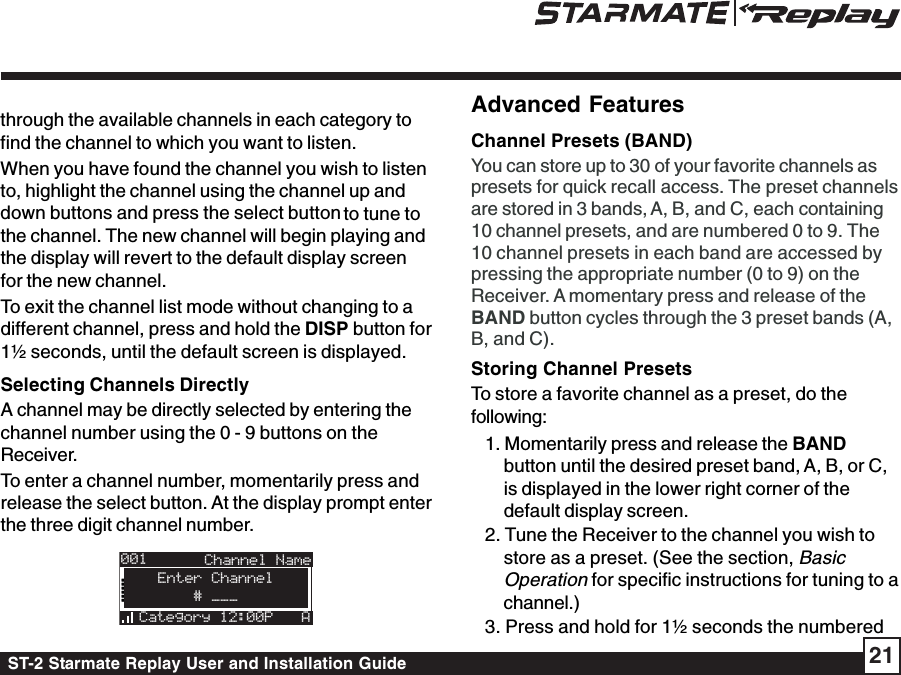 ST-2 Starmate Replay User and Installation Guide 21Advanced FeaturesChannel Presets (BAND)You can store up to 30 of your favorite channels aspresets for quick recall access. The preset channelsare stored in 3 bands, A, B, and C, each containing10 channel presets, and are numbered 0 to 9. The10 channel presets in each band are accessed bypressing the appropriate number (0 to 9) on theReceiver. A momentary press and release of theBAND button cycles through the 3 preset bands (A,B, and C).Storing Channel PresetsTo store a favorite channel as a preset, do thefollowing:1. Momentarily press and release the BANDbutton until the desired preset band, A, B, or C,is displayed in the lower right corner of thedefault display screen.2. Tune the Receiver to the channel you wish tostore as a preset. (See the section, BasicOperation for specific instructions for tuning to achannel.)3. Press and hold for 1½ seconds the numberedthrough the available channels in each category tofind the channel to which you want to listen.When you have found the channel you wish to listento, highlight the channel using the channel up anddown buttons and press the select button to tune tothe channel. The new channel will begin playing andthe display will revert to the default display screenfor the new channel.To exit the channel list mode without changing to adifferent channel, press and hold the DISP button for1½ seconds, until the default screen is displayed.Selecting Channels DirectlyA channel may be directly selected by entering thechannel number using the 0 - 9 buttons on theReceiver.To enter a channel number, momentarily press andrelease the select button. At the display prompt enterthe three digit channel number.001Category 12:00P AArtist NArtist N# ___Enter ChannelChannel Name