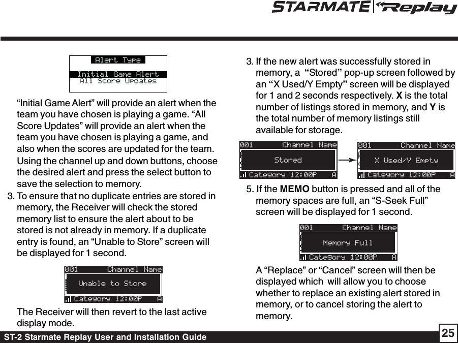 ST-2 Starmate Replay User and Installation Guide 25Alert TypeInitial Game AlertAll Score UpdatesAll Score Updates“Initial Game Alert” will provide an alert when theteam you have chosen is playing a game. “AllScore Updates” will provide an alert when theteam you have chosen is playing a game, andalso when the scores are updated for the team.Using the channel up and down buttons, choosethe desired alert and press the select button tosave the selection to memory.3. To ensure that no duplicate entries are stored inmemory, the Receiver will check the storedmemory list to ensure the alert about to bestored is not already in memory. If a duplicateentry is found, an “Unable to Store” screen willbe displayed for 1 second.001Category 12:00PArtist NArtist NUnable to StoreAChannel NameThe Receiver will then revert to the last activedisplay mode.3. If the new alert was successfully stored inmemory, a  “Stored” pop-up screen followed byan “X Used/Y Empty” screen will be displayedfor 1 and 2 seconds respectively. X is the totalnumber of listings stored in memory, and Y isthe total number of memory listings stillavailable for storage.001Artist NameArtist NameSong TitleSong TitleCategory 12:00P AX Used/Y EmptyChannel Name001Artist NameArtist NameSong TitleSong TitleCategory 12:00P AStoredChannel Name5. If the MEMO button is pressed and all of thememory spaces are full, an “S-Seek Full”screen will be displayed for 1 second.001Artist NameArtist NameSong TitleSong TitleCategory 12:00P AMemory FullChannel NameA “Replace” or “Cancel” screen will then bedisplayed which  will allow you to choosewhether to replace an existing alert stored inmemory, or to cancel storing the alert tomemory.