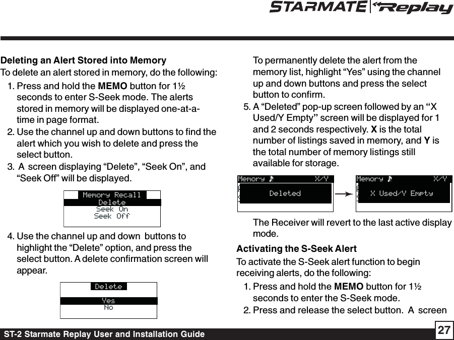 ST-2 Starmate Replay User and Installation Guide 27Deleting an Alert Stored into MemoryTo delete an alert stored in memory, do the following:1. Press and hold the MEMO button for 1½seconds to enter S-Seek mode. The alertsstored in memory will be displayed one-at-a-time in page format.2. Use the channel up and down buttons to find thealert which you wish to delete and press theselect button.3.  A  screen displaying “Delete”, “Seek On”, and“Seek Off” will be displayed.Memory RecallDeleteSeek OnSeek OnSeek OffSeek Off4. Use the channel up and down  buttons tohighlight the “Delete” option, and press theselect button. A delete confirmation screen willappear.DeleteYesNoNoTo permanently delete the alert from thememory list, highlight “Yes” using the channelup and down buttons and press the selectbutton to confirm.5. A “Deleted” pop-up screen followed by an “XUsed/Y Empty” screen will be displayed for 1and 2 seconds respectively. X is the totalnumber of listings saved in memory, and Y isthe total number of memory listings stillavailable for storage.Memory  Artist NameArtist NameSong TitleSong Title X/YX Used/Y EmptyMemory  Artist NameArtist NameSong TitleSong Title X/YDeletedThe Receiver will revert to the last active displaymode.Activating the S-Seek AlertTo activate the S-Seek alert function to beginreceiving alerts, do the following:1. Press and hold the MEMO button for 1½seconds to enter the S-Seek mode.2. Press and release the select button.  A  screen
