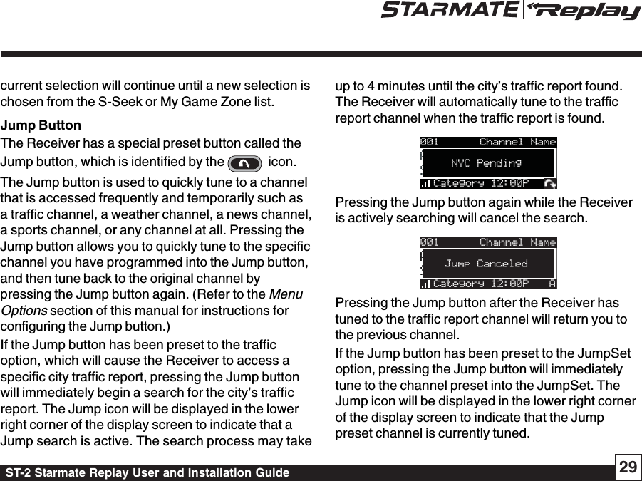 ST-2 Starmate Replay User and Installation Guide 29current selection will continue until a new selection ischosen from the S-Seek or My Game Zone list.Jump ButtonThe Receiver has a special preset button called theJump button, which is identified by the    icon.The Jump button is used to quickly tune to a channelthat is accessed frequently and temporarily such asa traffic channel, a weather channel, a news channel,a sports channel, or any channel at all. Pressing theJump button allows you to quickly tune to the specificchannel you have programmed into the Jump button,and then tune back to the original channel bypressing the Jump button again. (Refer to the MenuOptions section of this manual for instructions forconfiguring the Jump button.)If the Jump button has been preset to the trafficoption, which will cause the Receiver to access aspecific city traffic report, pressing the Jump buttonwill immediately begin a search for the city’s trafficreport. The Jump icon will be displayed in the lowerright corner of the display screen to indicate that aJump search is active. The search process may takeup to 4 minutes until the city’s traffic report found.The Receiver will automatically tune to the trafficreport channel when the traffic report is found.001Artist NameArtist NameSong TitleSong TitleCategory 12:00PNYC PendingChannel NamePressing the Jump button again while the Receiveris actively searching will cancel the search.001Artist NameArtist NameSong TitleSong TitleCategory 12:00P AJump CanceledChannel NamePressing the Jump button after the Receiver hastuned to the traffic report channel will return you tothe previous channel.If the Jump button has been preset to the JumpSetoption, pressing the Jump button will immediatelytune to the channel preset into the JumpSet. TheJump icon will be displayed in the lower right cornerof the display screen to indicate that the Jumppreset channel is currently tuned.