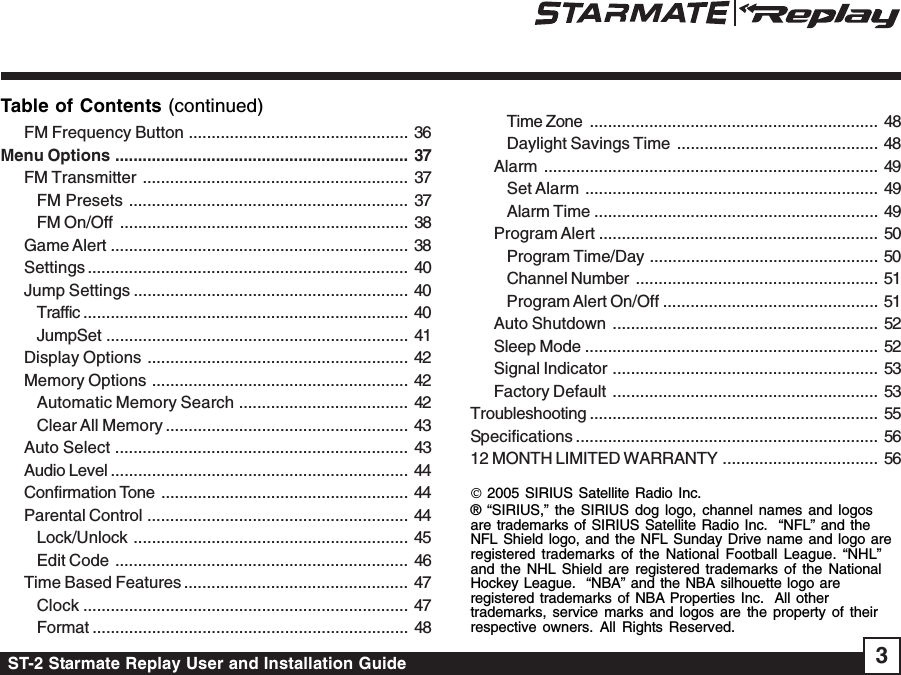 ST-2 Starmate Replay User and Installation Guide 3Table of Contents (continued)© 2005 SIRIUS Satellite Radio Inc.® “SIRIUS,” the SIRIUS dog logo, channel names and logosare trademarks of SIRIUS Satellite Radio Inc.  “NFL” and theNFL Shield logo, and the NFL Sunday Drive name and logo areregistered trademarks of the National Football League. “NHL”and the NHL Shield are registered trademarks of the NationalHockey League.  “NBA” and the NBA silhouette logo areregistered trademarks of NBA Properties Inc.  All othertrademarks, service marks and logos are the property of theirrespective owners. All Rights Reserved.FM Frequency Button ................................................ 36Menu Options ................................................................ 37FM Transmitter .......................................................... 37FM Presets ............................................................. 37FM On/Off ............................................................... 38Game Alert ................................................................. 38Settings ...................................................................... 40Jump Settings ............................................................ 40Traffic ....................................................................... 40JumpSet .................................................................. 41Display Options ......................................................... 42Memory Options ........................................................ 42Automatic Memory Search ..................................... 42Clear All Memory ..................................................... 43Auto Select ................................................................ 43Audio Level ................................................................. 44Confirmation Tone ...................................................... 44Parental Control ......................................................... 44Lock/Unlock ............................................................ 45Edit Code ................................................................ 46Time Based Features ................................................. 47Clock ....................................................................... 47Format ..................................................................... 48Time Zone ............................................................... 48Daylight Savings Time ............................................ 48Alarm ......................................................................... 49Set Alarm ................................................................ 49Alarm Time .............................................................. 49Program Alert ............................................................. 50Program Time/Day .................................................. 50Channel Number ..................................................... 51Program Alert On/Off ............................................... 51Auto Shutdown .......................................................... 52Sleep Mode ................................................................ 52Signal Indicator .......................................................... 53Factory Default .......................................................... 53Troubleshooting ............................................................... 55Specifications .................................................................. 5612 MONTH LIMITED WARRANTY .................................. 56