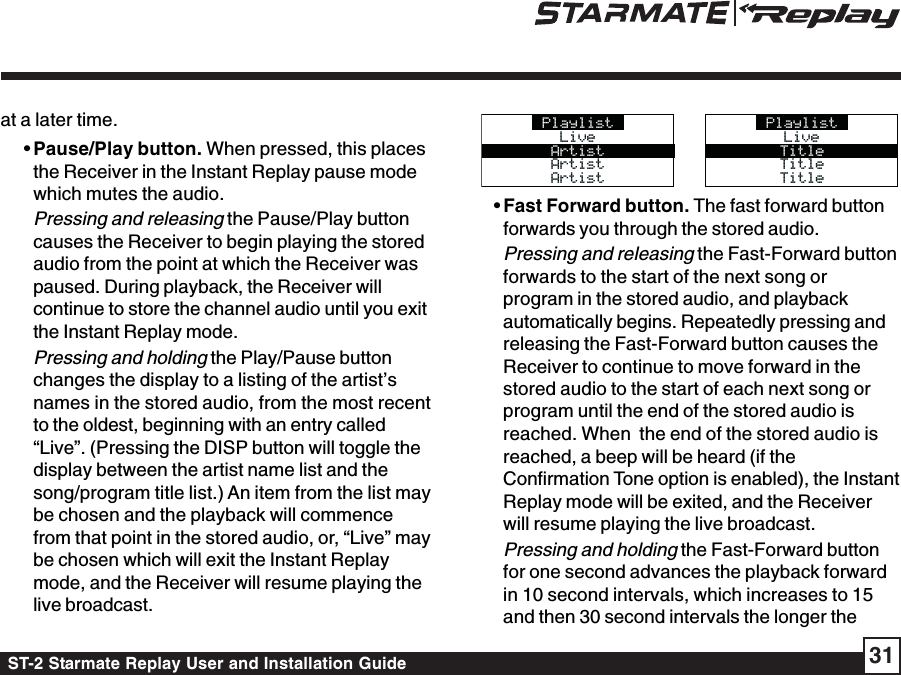 ST-2 Starmate Replay User and Installation Guide 31at a later time. • Pause/Play button. When pressed, this placesthe Receiver in the Instant Replay pause modewhich mutes the audio.Pressing and releasing the Pause/Play buttoncauses the Receiver to begin playing the storedaudio from the point at which the Receiver waspaused. During playback, the Receiver willcontinue to store the channel audio until you exitthe Instant Replay mode.Pressing and holding the Play/Pause buttonchanges the display to a listing of the artist’snames in the stored audio, from the most recentto the oldest, beginning with an entry called“Live”. (Pressing the DISP button will toggle thedisplay between the artist name list and thesong/program title list.) An item from the list maybe chosen and the playback will commencefrom that point in the stored audio, or, “Live” maybe chosen which will exit the Instant Replaymode, and the Receiver will resume playing thelive broadcast.PlaylistLiveLiveArtistArtistArtistArtistArtistPlaylistLiveLiveTitleTitleTitleTitleTitle • Fast Forward button. The fast forward buttonforwards you through the stored audio.Pressing and releasing the Fast-Forward buttonforwards to the start of the next song orprogram in the stored audio, and playbackautomatically begins. Repeatedly pressing andreleasing the Fast-Forward button causes theReceiver to continue to move forward in thestored audio to the start of each next song orprogram until the end of the stored audio isreached. When  the end of the stored audio isreached, a beep will be heard (if theConfirmation Tone option is enabled), the InstantReplay mode will be exited, and the Receiverwill resume playing the live broadcast.Pressing and holding the Fast-Forward buttonfor one second advances the playback forwardin 10 second intervals, which increases to 15and then 30 second intervals the longer the