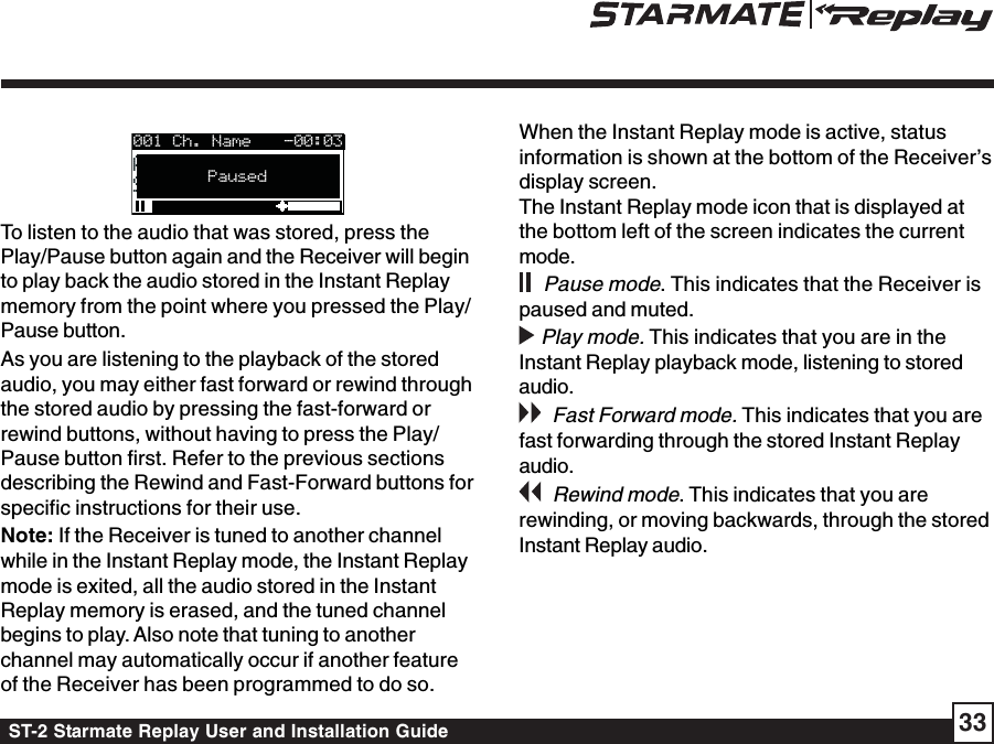 ST-2 Starmate Replay User and Installation Guide 33001 Ch. NameArtist NameArtist NameSong TitleSong TitlePaused-00:03To listen to the audio that was stored, press thePlay/Pause button again and the Receiver will beginto play back the audio stored in the Instant Replaymemory from the point where you pressed the Play/Pause button.As you are listening to the playback of the storedaudio, you may either fast forward or rewind throughthe stored audio by pressing the fast-forward orrewind buttons, without having to press the Play/Pause button first. Refer to the previous sectionsdescribing the Rewind and Fast-Forward buttons forspecific instructions for their use.Note: If the Receiver is tuned to another channelwhile in the Instant Replay mode, the Instant Replaymode is exited, all the audio stored in the InstantReplay memory is erased, and the tuned channelbegins to play. Also note that tuning to anotherchannel may automatically occur if another featureof the Receiver has been programmed to do so.When the Instant Replay mode is active, statusinformation is shown at the bottom of the Receiver’sdisplay screen.The Instant Replay mode icon that is displayed atthe bottom left of the screen indicates the currentmode.    Pause mode. This indicates that the Receiver ispaused and muted.  Play mode. This indicates that you are in theInstant Replay playback mode, listening to storedaudio.   Fast Forward mode. This indicates that you arefast forwarding through the stored Instant Replayaudio.    Rewind mode. This indicates that you arerewinding, or moving backwards, through the storedInstant Replay audio.