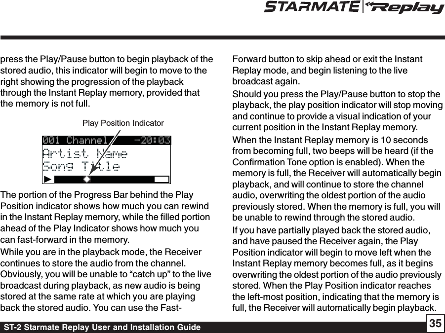 ST-2 Starmate Replay User and Installation Guide 35press the Play/Pause button to begin playback of thestored audio, this indicator will begin to move to theright showing the progression of the playbackthrough the Instant Replay memory, provided thatthe memory is not full.Play Position Indicator001 ChannelArtist NameArtist NameSong TitleSong Title-20:03The portion of the Progress Bar behind the PlayPosition indicator shows how much you can rewindin the Instant Replay memory, while the filled portionahead of the Play Indicator shows how much youcan fast-forward in the memory.While you are in the playback mode, the Receivercontinues to store the audio from the channel.Obviously, you will be unable to “catch up” to the livebroadcast during playback, as new audio is beingstored at the same rate at which you are playingback the stored audio. You can use the Fast-Forward button to skip ahead or exit the InstantReplay mode, and begin listening to the livebroadcast again.Should you press the Play/Pause button to stop theplayback, the play position indicator will stop movingand continue to provide a visual indication of yourcurrent position in the Instant Replay memory.When the Instant Replay memory is 10 secondsfrom becoming full, two beeps will be heard (if theConfirmation Tone option is enabled). When thememory is full, the Receiver will automatically beginplayback, and will continue to store the channelaudio, overwriting the oldest portion of the audiopreviously stored. When the memory is full, you willbe unable to rewind through the stored audio.If you have partially played back the stored audio,and have paused the Receiver again, the PlayPosition indicator will begin to move left when theInstant Replay memory becomes full, as it beginsoverwriting the oldest portion of the audio previouslystored. When the Play Position indicator reachesthe left-most position, indicating that the memory isfull, the Receiver will automatically begin playback.