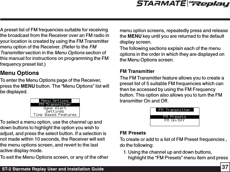 ST-2 Starmate Replay User and Installation Guide 37A preset list of FM frequencies suitable for receivingthe broadcast from the Receiver over an FM radio inyour location is created by using the FM Transmittermenu option of the Receiver. (Refer to the FMTransmitter section in the Menu Options section ofthis manual for instructions on programming the FMfrequency preset list.)Menu OptionsTo enter the Menu Options page of the Receiver,press the MENU button. The “Menu Options” list willbe displayed.Menu OptionsFM TransmitterGame AlertGame AlertSettingsSettingsTime Based FeaturesTime Based FeaturesTo select a menu option, use the channel up anddown buttons to highlight the option you wish toadjust, and press the select button. If a selection isnot made within 10 seconds, the Receiver will exitthe menu options screen, and revert to the lastactive display mode.To exit the Menu Options screen, or any of the othermenu option screens, repeatedly press and releasethe MENU key until you are returned to the defaultdisplay screen.The following sections explain each of the menuoptions in the order in which they are displayed onthe Menu Options screen.FM TransmitterThe FM Transmitter feature allows you to create apreset list of 5 suitable FM frequencies which canthen be accessed by using the FM Frequencybutton. This option also allows you to turn the FMtransmitter On and Off.FM TransmitterFM On/OffFM On/OffFM PresetsFM PresetsTo create or add to a list of FM Preset frequencies ,do the following:1. Using the channel up and down buttons,highlight the “FM Presets” menu item and press
