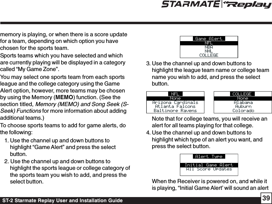 ST-2 Starmate Replay User and Installation Guide 39memory is playing, or when there is a score updatefor a team, depending on which option you havechosen for the sports team.Sports teams which you have selected and whichare currently playing will be displayed in a categorycalled “My Game Zone”.You may select one sports team from each sportsleague and the college category using the GameAlert option, however, more teams may be chosenby using the Memory (MEMO) function. (See thesection titled, Memory (MEMO) and Song Seek (S-Seek) Functions for more information about addingadditional teams.)To choose sports teams to add for game alerts, dothe following:1. Use the channel up and down buttons tohighlight “Game Alert” and press the selectbutton.2. Use the channel up and down buttons tohighlight the sports league or college category ofthe sports team you wish to add, and press theselect button.Game AlertNFLNBANBANHLNHLCOLLEGECOLLEGE3. Use the channel up and down buttons tohighlight the league team name or college teamname you wish to add, and press the selectbutton.NFLNoneArizona CardinalsArizona CardinalsAtlanta FalconsAtlanta FalconsBaltimore RavensBaltimore RavensCOLLEGENoneAlabamaAlabamaAuburnAuburnColoradoColoradoNote that for college teams, you will receive analert for all teams playing for that college.4. Use the channel up and down buttons tohighlight which type of an alert you want, andpress the select button.Alert TypeInitial Game AlertAll Score UpdatesAll Score UpdatesWhen the Receiver is powered on, and while itis playing, “Initial Game Alert’ will sound an alert