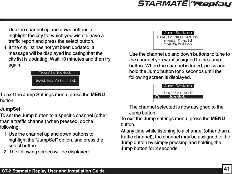 ST-2 Starmate Replay User and Installation Guide 41Use the channel up and down buttons tohighlight the city for which you wish to have atraffic report and press the select button.4. If the city list has not yet been updated, amessage will be displayed indicating that thecity list is updating. Wait 10 minutes and then tryagain.Traffic MarketAtlantaBaltimoreBaltimoreBostonBostonUpdating City ListTo exit the Jump Settings menu, press the MENUbutton.JumpSetTo set the Jump button to a specific channel (otherthan a traffic channel) when pressed, do thefollowing:1. Use the channel up and down buttons tohighlight the “JumpSet” option, and press theselect button.2. The following screen will be displayed:Jump SettingTune to desired Ch.Tune to desired Ch.press &amp; holdthe   buttonpress &amp; holdthe   buttonUse the channel up and down buttons to tune tothe channel you want assigned to the Jumpbutton. When the channel is tuned, press andhold the Jump button for 2 seconds until thefollowing screen is displayed.Jump SettingTraffic: NONEJumpSetJumpSetThe channel selected is now assigned to theJump button.To exit the Jump settings menu, press the MENUbutton.At any time while listening to a channel (other than atraffic channel), the channel may be assigned to theJump button by simply pressing and holding theJump button for 2 seconds.