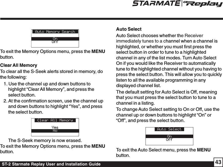 ST-2 Starmate Replay User and Installation Guide 43Auto Memory SearchOnOffOffTo exit the Memory Options menu, press the MENUbutton.Clear All MemoryTo clear all the S-Seek alerts stored in memory, dothe following:1. Use the channel up and down buttons tohighlight “Clear All Memory”, and press theselect button.2. At the confirmation screen, use the channel upand down buttons to highlight “Yes”, and pressthe select button.Clear All MemoryYesYesNoThe S-Seek memory is now erased.To exit the Memory Options menu, press the MENUbutton.Auto SelectAuto Select chooses whether the Receiverimmediately tunes to a channel when a channel ishighlighted, or whether you must first press theselect button in order to tune to a highlightedchannel in any of the list modes. Turn Auto SelectOn if you would like the Receiver to automaticallytune to the highlighted channel without you having topress the select button. This will allow you to quicklylisten to all the available programming in anydisplayed channel list.The default setting for Auto Select is Off, meaningthat you must press the select button to tune to achannel in a listing.To change Auto Select setting to On or Off, use thechannel up or down buttons to highlight “On” or“Off”, and press the select button.Auto SelectOnOffOffTo exit the Auto Select menu, press the MENUbutton.