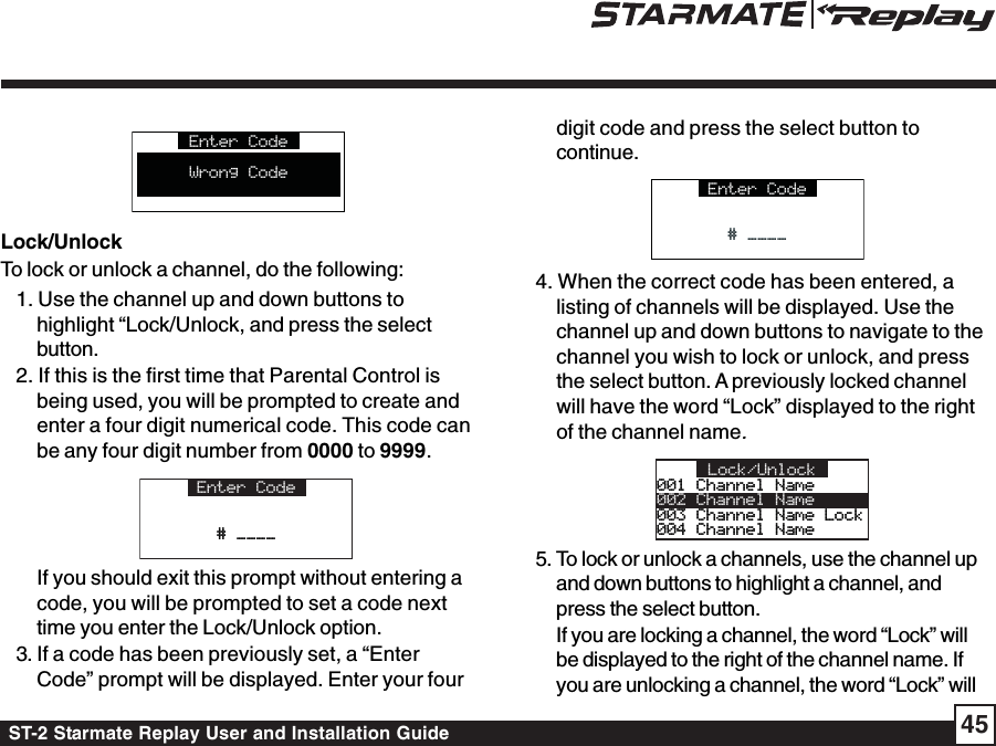 ST-2 Starmate Replay User and Installation Guide 45Enter CodeWrong CodeLock/UnlockTo lock or unlock a channel, do the following:1. Use the channel up and down buttons tohighlight “Lock/Unlock, and press the selectbutton.2. If this is the first time that Parental Control isbeing used, you will be prompted to create andenter a four digit numerical code. This code canbe any four digit number from 0000 to 9999.Enter Code# ____# ____If you should exit this prompt without entering acode, you will be prompted to set a code nexttime you enter the Lock/Unlock option.3. If a code has been previously set, a “EnterCode” prompt will be displayed. Enter your fourdigit code and press the select button tocontinue.Enter Code# ____# ____4. When the correct code has been entered, alisting of channels will be displayed. Use thechannel up and down buttons to navigate to thechannel you wish to lock or unlock, and pressthe select button. A previously locked channelwill have the word “Lock” displayed to the rightof the channel name.001 Channel Name001 Channel Name002 Channel Name003 Channel Name Lock003 Channel Name Lock004 Channel Name004 Channel NameLock/Unlock 5. To lock or unlock a channels, use the channel upand down buttons to highlight a channel, andpress the select button.If you are locking a channel, the word “Lock” willbe displayed to the right of the channel name. Ifyou are unlocking a channel, the word “Lock” will