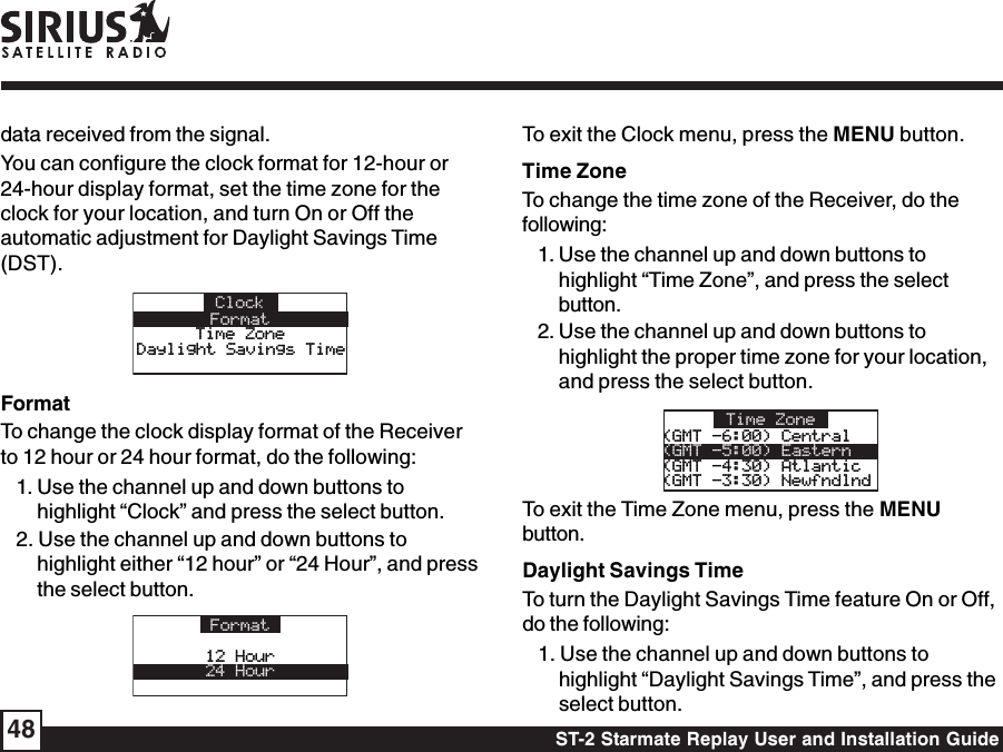 ST-2 Starmate Replay User and Installation Guide48data received from the signal.You can configure the clock format for 12-hour or24-hour display format, set the time zone for theclock for your location, and turn On or Off theautomatic adjustment for Daylight Savings Time(DST).ClockFormatTime ZoneTime ZoneDaylight Savings TimeDaylight Savings TimeFormatTo change the clock display format of the Receiverto 12 hour or 24 hour format, do the following:1. Use the channel up and down buttons tohighlight “Clock” and press the select button.2. Use the channel up and down buttons tohighlight either “12 hour” or “24 Hour”, and pressthe select button.Format12 Hour12 Hour24 HourTo exit the Clock menu, press the MENU button.Time ZoneTo change the time zone of the Receiver, do thefollowing:1. Use the channel up and down buttons tohighlight “Time Zone”, and press the selectbutton.2. Use the channel up and down buttons tohighlight the proper time zone for your location,and press the select button.Time Zone(GMT -6:00) Central(GMT -6:00) Central(GMT -5:00) Eastern(GMT -4:30) Atlantic (GMT -4:30) Atlantic (GMT -3:30) Newfndlnd(GMT -3:30) NewfndlndTo exit the Time Zone menu, press the MENUbutton.Daylight Savings TimeTo turn the Daylight Savings Time feature On or Off,do the following:1. Use the channel up and down buttons tohighlight “Daylight Savings Time”, and press theselect button.