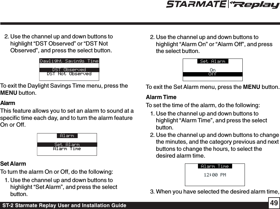ST-2 Starmate Replay User and Installation Guide 492. Use the channel up and down buttons tohighlight “DST Observed” or “DST NotObserved”, and press the select button.Daylight Savings TimeDST ObservedDST Not ObservedDST Not ObservedTo exit the Daylight Savings Time menu, press theMENU button.AlarmThis feature allows you to set an alarm to sound at aspecific time each day, and to turn the alarm featureOn or Off.AlarmSet AlarmAlarm TimeAlarm TimeSet AlarmTo turn the alarm On or Off, do the following:1. Use the channel up and down buttons tohighlight “Set Alarm”, and press the selectbutton.2. Use the channel up and down buttons tohighlight “Alarm On” or “Alarm Off”, and pressthe select button.Set AlarmOnOnOffTo exit the Set Alarm menu, press the MENU button.Alarm TimeTo set the time of the alarm, do the following:1. Use the channel up and down buttons tohighlight “Alarm Time”, and press the selectbutton.2. Use the channel up and down buttons to changethe minutes, and the category previous and nextbuttons to change the hours, to select thedesired alarm time.Alarm Time12:00 PM12:00 PM3. When you have selected the desired alarm time,