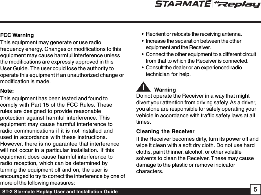 ST-2 Starmate Replay User and Installation Guide 5FCC WarningThis equipment may generate or use radiofrequency energy. Changes or modifications to thisequipment may cause harmful interference unlessthe modifications are expressly approved in thisUser Guide. The user could lose the authority tooperate this equipment if an unauthorized change ormodification is made.Note:This equipment has been tested and found tocomply with Part 15 of the FCC Rules. Theserules are designed to provide reasonableprotection against harmful interference. Thisequipment may cause harmful interference toradio communications if it is not installed andused in accordance with these instructions.However, there is no guarantee that interferencewill not occur in a particular installation. If thisequipment does cause harmful interference toradio reception, which can be determined byturning the equipment off and on, the user isencouraged to try to correct the interference by one ofmore of the following measures:• Reorient or relocate the receiving antenna.• Increase the separation between the otherequipment and the Receiver.• Connect the other equipment to a different circuitfrom that to which the Receiver is connected.• Consult the dealer or an experienced radiotechnician for help.  WarningDo not operate the Receiver in a way that mightdivert your attention from driving safely. As a driver,you alone are responsible for safely operating yourvehicle in accordance with traffic safety laws at alltimes.Cleaning the ReceiverIf the Receiver becomes dirty, turn its power off andwipe it clean with a soft dry cloth. Do not use hardcloths, paint thinner, alcohol, or other volatilesolvents to clean the Receiver. These may causedamage to the plastic or remove indicatorcharacters.
