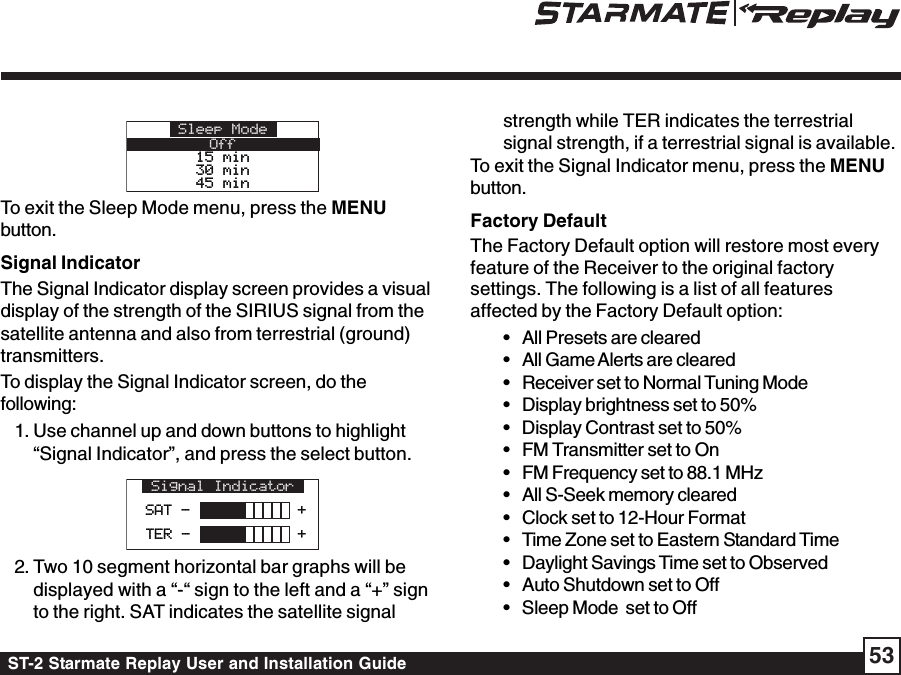 ST-2 Starmate Replay User and Installation Guide 53Sleep ModeOff15 min15 min30 min30 min45 min45 minTo exit the Sleep Mode menu, press the MENUbutton.Signal IndicatorThe Signal Indicator display screen provides a visualdisplay of the strength of the SIRIUS signal from thesatellite antenna and also from terrestrial (ground)transmitters.To display the Signal Indicator screen, do thefollowing:1. Use channel up and down buttons to highlight“Signal Indicator”, and press the select button.Signal IndicatorSAT -            +SAT -            +TER -            +TER -            +2. Two 10 segment horizontal bar graphs will bedisplayed with a “-“ sign to the left and a “+” signto the right. SAT indicates the satellite signalstrength while TER indicates the terrestrialsignal strength, if a terrestrial signal is available.To exit the Signal Indicator menu, press the MENUbutton.Factory DefaultThe Factory Default option will restore most everyfeature of the Receiver to the original factorysettings. The following is a list of all featuresaffected by the Factory Default option:• All Presets are cleared• All Game Alerts are cleared• Receiver set to Normal Tuning Mode• Display brightness set to 50%• Display Contrast set to 50%• FM Transmitter set to On• FM Frequency set to 88.1 MHz• All S-Seek memory cleared• Clock set to 12-Hour Format• Time Zone set to Eastern Standard Time• Daylight Savings Time set to Observed• Auto Shutdown set to Off• Sleep Mode  set to Off