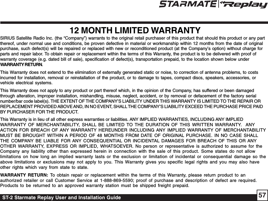 ST-2 Starmate Replay User and Installation Guide 5712 MONTH LIMITED WARRANTYSIRIUS Satellite Radio Inc. (the “Company”) warrants to the original retail purchaser of this product that should this product or any partthereof, under normal use and conditions, be proven defective in material or workmanship within 12 months from the date of originalpurchase, such defect(s) will be repaired or replaced with new or reconditioned product (at the Company’s option) without charge forparts and repair labor. To obtain repair or replacement within the terms of this Warranty, the product is to be delivered with proof ofwarranty coverage (e.g. dated bill of sale), specification of defect(s), transportation prepaid, to the location shown below underWARRANTY RETURN.This Warranty does not extend to the elimination of externally generated static or noise, to correction of antenna problems, to costsincurred for installation, removal or reinstallation of the product, or to damage to tapes, compact discs, speakers, accessories, orvehicle electrical systems.This Warranty does not apply to any product or part thereof which, in the opinion of the Company, has suffered or been damagedthrough alteration, improper installation, mishandling, misuse, neglect, accident, or by removal or defacement of the factory serialnumber/bar code label(s). THE EXTENT OF THE COMPANY’S LIABILITY UNDER THIS WARRANTY IS LIMITED TO THE REPAIR ORREPLACEMENT PROVIDED ABOVE AND, IN NO EVENT, SHALL THE COMPANY’S LIABILITY EXCEED THE PURCHASE PRICE PAIDBY PURCHASER FOR THE PRODUCT.This Warranty is in lieu of all other express warranties or liabilities. ANY IMPLIED WARRANTIES, INCLUDING ANY IMPLIEDWARRANTY OF MERCHANTABILITY, SHALL BE LIMITED TO THE DURATION OF THIS WRITTEN WARRANTY.  ANYACTION FOR BREACH OF ANY WARRANTY HEREUNDER INCLUDING ANY IMPLIED WARRANTY OF MERCHANTABILITYMUST BE BROUGHT WITHIN A PERIOD OF 48 MONTHS FROM DATE OF ORIGINAL PURCHASE. IN NO CASE SHALLTHE COMPANY BE LIABLE FOR ANY CONSEQUENTIAL OR INCIDENTAL DAMAGES FOR BREACH OF THIS OR ANYOTHER WARRANTY, EXPRESS OR IMPLIED, WHATSOEVER. No person or representative is authorized to assume for theCompany any liability other than expressed herein in connection with the sale of this product. Some states do not allowlimitations on how long an implied warranty lasts or the exclusion or limitation of incidental or consequential damage so theabove limitations or exclusions may not apply to you. This Warranty gives you specific legal rights and you may also haveother rights which vary from state to state.WARRANTY RETURN: To obtain repair or replacement within the terms of this Warranty, please return product to anauthorized retailer or call Customer Service at 1-888-869-5590; proof of purchase and description of defect are required.Products to be returned to an approved warranty station must be shipped freight prepaid.