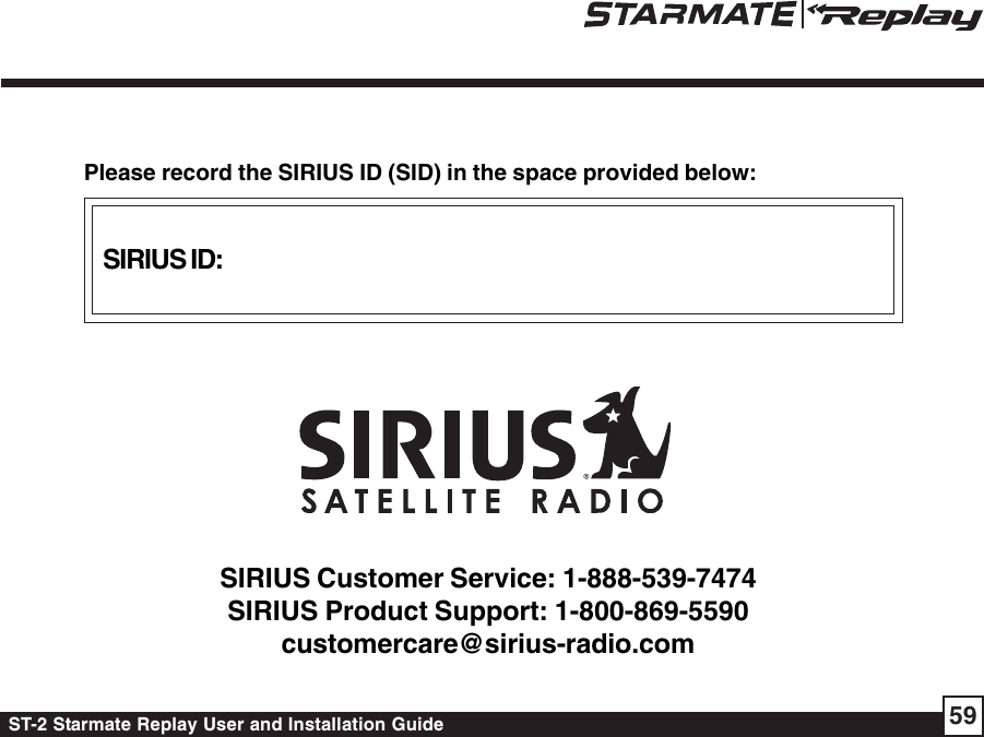 ST-2 Starmate Replay User and Installation Guide 59SIRIUS ID:Please record the SIRIUS ID (SID) in the space provided below:SIRIUS Customer Service: 1-888-539-7474SIRIUS Product Support: 1-800-869-5590customercare@sirius-radio.com
