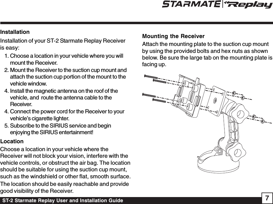 ST-2 Starmate Replay User and Installation Guide 7InstallationInstallation of your ST-2 Starmate Replay Receiveris easy:1. Choose a location in your vehicle where you willmount the Receiver.2. Mount the Receiver to the suction cup mount andattach the suction cup portion of the mount to thevehicle window.4. Install the magnetic antenna on the roof of thevehicle, and  route the antenna cable to theReceiver.4. Connect the power cord for the Receiver to yourvehicle’s cigarette lighter.5. Subscribe to the SIRIUS service and beginenjoying the SIRIUS entertainment!LocationChoose a location in your vehicle where theReceiver will not block your vision, interfere with thevehicle controls, or obstruct the air bag. The locationshould be suitable for using the suction cup mount,such as the windshield or other flat, smooth surface.The location should be easily reachable and providegood visibility of the Receiver.Mounting the ReceiverAttach the mounting plate to the suction cup mountby using the provided bolts and hex nuts as shownbelow. Be sure the large tab on the mounting plate isfacing up.