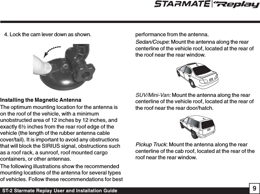 ST-2 Starmate Replay User and Installation Guide 94. Lock the cam lever down as shown.Installing the Magnetic AntennaThe optimum mounting location for the antenna ison the roof of the vehicle, with a minimumunobstructed area of 12 inches by 12 inches, andexactly 6½ inches from the rear roof edge of thevehicle (the length of the rubber antenna cablecover/tail). It is important to avoid any obstructionsthat will block the SIRIUS signal, obstructions suchas a roof rack, a sunroof, roof mounted cargocontainers, or other antennas.The following illustrations show the recommendedmounting locations of the antenna for several typesof vehicles. Follow these recommendations for bestperformance from the antenna.Sedan/Coupe: Mount the antenna along the rearcenterline of the vehicle roof, located at the rear ofthe roof near the rear window.SUV/Mini-Van: Mount the antenna along the rearcenterline of the vehicle roof, located at the rear ofthe roof near the rear door/hatch.Pickup Truck: Mount the antenna along the rearcenterline of the cab roof, located at the rear of theroof near the rear window.