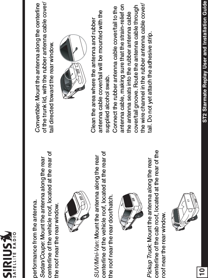 ST2 Starmate Replay User and Installation Guide10performance from the antenna.Sedan/Coupe: Mount the antenna along the rearcenterline of the vehicle roof, located at the rear ofthe roof near the rear window.SUV/Mini-Van:Mount the antenna along the rearcenterline of the vehicle roof, located at the rear ofthe roof near the rear door/hatch.Pickup Truck: Mount the antenna along the rearcenterline of the cab roof, located at the rear of theroof near the rear window.Convertible: Mount the antenna along the centerlineof the trunk lid, with the rubber antenna cable cover/tail directed toward the rear window.Clean the area where the antenna and rubberantenna cable cover/tail will be mounted with thesupplied alcohol swab.Connect the rubber antenna cable cover/tail to theantenna cable, making sure that the strain-relief onthe antenna seats into the rubber antenna cablecover/tail groove. Route the antenna cable throughthe wire channel in the rubber antenna cable cover/tail. Do not yet attach the adhesive strip.