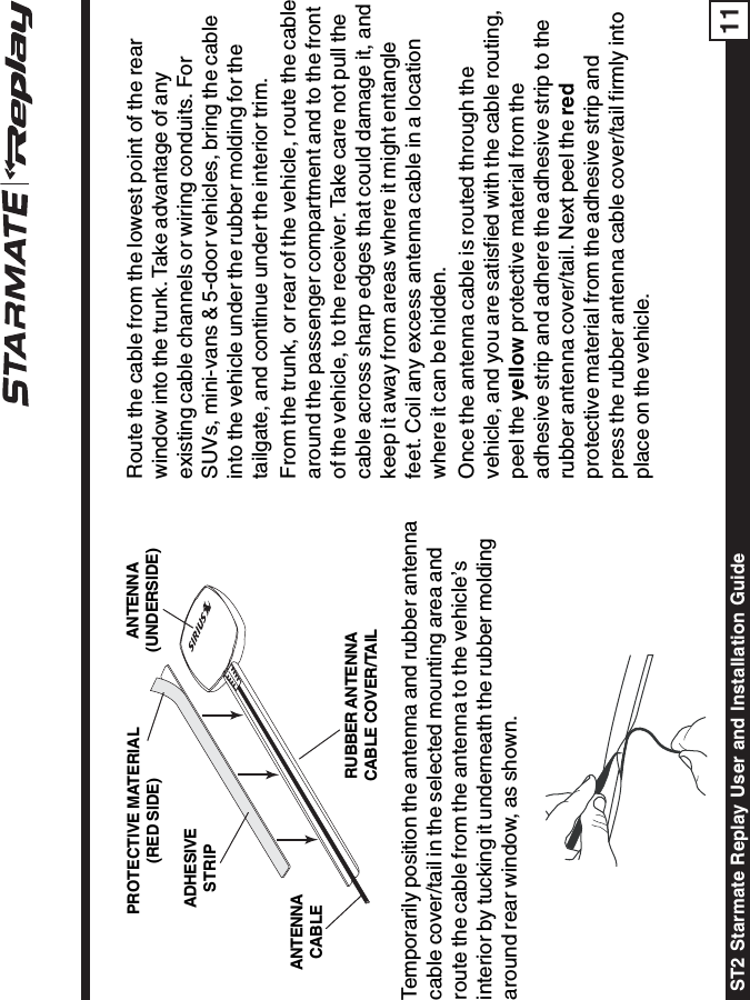ST2 Starmate Replay User and Installation Guide 11Route the cable from the lowest point of the rearwindow into the trunk. Take advantage of anyexisting cable channels or wiring conduits. ForSUVs, mini-vans &amp; 5-door vehicles, bring the cableinto the vehicle under the rubber molding for thetailgate, and continue under the interior trim.From the trunk, or rear of the vehicle, route the cablearound the passenger compartment and to the frontof the vehicle, to the receiver. Take care not pull thecable across sharp edges that could damage it, andkeep it away from areas where it might entanglefeet. Coil any excess antenna cable in a locationwhere it can be hidden.Once the antenna cable is routed through thevehicle, and you are satisfied with the cable routing,peel the yellow protective material from theadhesive strip and adhere the adhesive strip to therubber antenna cover/tail. Next peel the redprotective material from the adhesive strip andpress the rubber antenna cable cover/tail firmly intoplace on the vehicle.Temporarily position the antenna and rubber antennacable cover/tail in the selected mounting area androute the cable from the antenna to the vehicle’sinterior by tucking it underneath the rubber moldingaround rear window, as shown.RUBBER ANTENNACABLE COVER/TAILADHESIVESTRIPANTENNACABLEANTENNA(UNDERSIDE)PROTECTIVE MATERIAL(RED SIDE)
