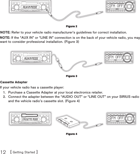 [ Getting Started ]12FM OFFNOTE: Refer to your vehicle radio manufacturer’s guidelines for correct installation.NOTE: If the “AUX IN” or “LINE IN” connection is on the back of your vehicle radio, you may want to consider professional installation. (Figure 3)FM OFFCassette Adapter If your vehicle radio has a cassette player:Purchase a Cassette Adapter at your local electronics retailer.Connect the adapter between the “AUDIO OUT” or “LINE OUT” on your SIRIUS radio and the vehicle radio’s cassette slot. (Figure 4)FM OFF1.2.Figure 2Figure 2Figure 3Figure 3Figure 4Figure 4