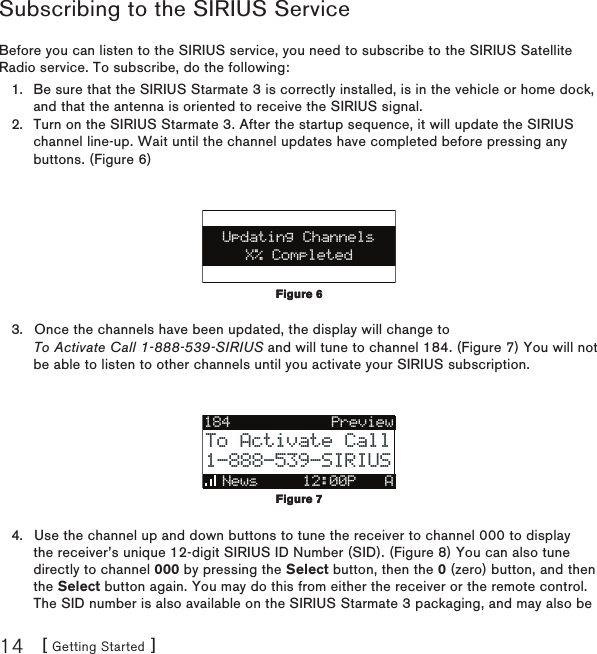 [ Getting Started ]14Subscribing to the SIRIUS ServiceBefore you can listen to the SIRIUS service, you need to subscribe to the SIRIUS Satellite Radio service. To subscribe, do the following:Be sure that the SIRIUS Starmate 3 is correctly installed, is in the vehicle or home dock, and that the antenna is oriented to receive the SIRIUS signal.Turn on the SIRIUS Starmate 3. After the startup sequence, it will update the SIRIUS channel line-up. Wait until the channel updates have completed before pressing any buttons. (Figure 6)X% CompletedUpdating ChannelsOnce the channels have been updated, the display will change to  To Activate Call 1-888-539-SIRIUS and will tune to channel 184. (Figure 7) You will not be able to listen to other channels until you activate your SIRIUS subscription.184News     12:00P ATo Activate CallTo Activate Call1-888-539-SIRIUS1-888-539-SIRIUSPreviewUse the channel up and down buttons to tune the receiver to channel 000 to display the receiver’s unique 12-digit SIRIUS ID Number (SID). (Figure 8) You can also tune directly to channel 000 by pressing the Select button, then the 0 (zero) button, and then the Select button again. You may do this from either the receiver or the remote control. The SID number is also available on the SIRIUS Starmate 3 packaging, and may also be 1.2.3.4.Figure 6Figure 6Figure 7Figure 7