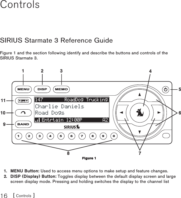[ Controls ]16ControlsSIRIUS Starmate 3 Reference GuideFigure 1 and the section following identify and describe the buttons and controls of the SIRIUS Starmate 3.1MENU2 3 4 5 6 7 8 9 0147        RoadDog Trucking147        RoadDog TruckingCharlie DanielsCharlie DanielsRoad DogsRoad DogsEntrtain 12:00PEntrtain 12:00P A2A2DISP MEMOBAND1132 417568109MENU Button: Used to access menu options to make setup and feature changes.DISP (Display) Button: Toggles display between the default display screen and large screen display mode. Pressing and holding switches the display to the channel list 1.2.Figure 1Figure 1