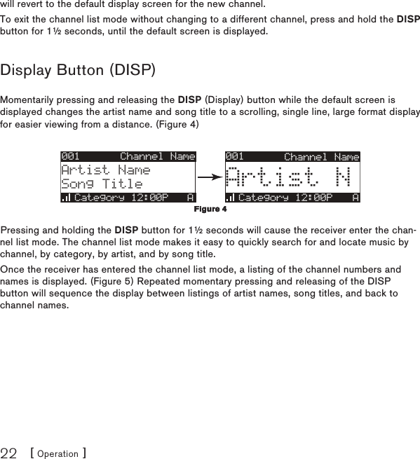 [ Operation ]22will revert to the default display screen for the new channel.To exit the channel list mode without changing to a different channel, press and hold the DISP button for 1½ seconds, until the default screen is displayed.Display Button (DISP)Momentarily pressing and releasing the DISP (Display) button while the default screen is displayed changes the artist name and song title to a scrolling, single line, large format display for easier viewing from a distance. (Figure 4)001Category 12:00P AArtist NChannel Name001Artist NameSong TitleCategory 12:00P   AChannel NamePressing and holding the DISP button for 1½ seconds will cause the receiver enter the chan-nel list mode. The channel list mode makes it easy to quickly search for and locate music by channel, by category, by artist, and by song title.Once the receiver has entered the channel list mode, a listing of the channel numbers and names is displayed. (Figure 5) Repeated momentary pressing and releasing of the DISP button will sequence the display between listings of artist names, song titles, and back to channel names.Figure 4Figure 4