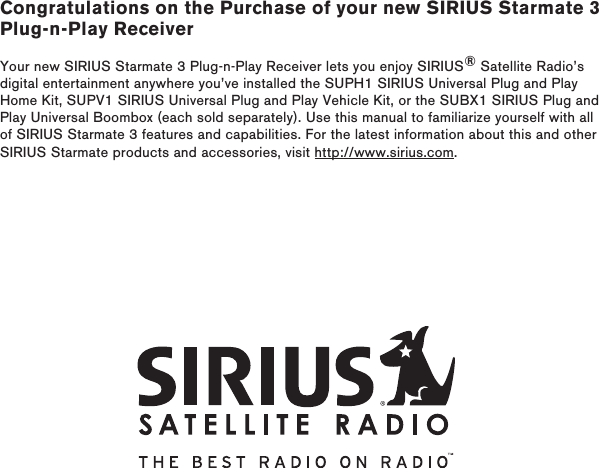 Congratulations on the Purchase of your new SIRIUS Starmate 3 Plug-n-Play ReceiverYour new SIRIUS Starmate 3 Plug-n-Play Receiver lets you enjoy SIRIUS® Satellite Radio’s digital entertainment anywhere you’ve installed the SUPH1 SIRIUS Universal Plug and Play Home Kit, SUPV1 SIRIUS Universal Plug and Play Vehicle Kit, or the SUBX1 SIRIUS Plug and Play Universal Boombox (each sold separately). Use this manual to familiarize yourself with all of SIRIUS Starmate 3 features and capabilities. For the latest information about this and other SIRIUS Starmate products and accessories, visit http://www.sirius.com.