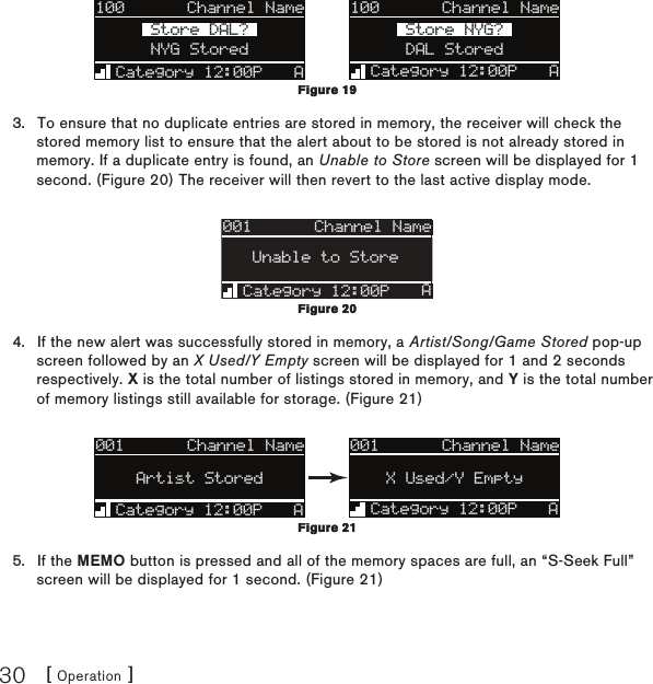 [ Operation ]30100Category 12:00P AArtist NameArtist NameSong TitleSong TitleNYG StoredStore DAL?Store DAL?Channel Name 100Category 12:00P AArtist NameArtist NameSong TitleSong TitleDAL StoredStore NYG?Store NYG?Channel NameTo ensure that no duplicate entries are stored in memory, the receiver will check the stored memory list to ensure that the alert about to be stored is not already stored in memory. If a duplicate entry is found, an Unable to Store screen will be displayed for 1 second. (Figure 20) The receiver will then revert to the last active display mode.001Category 12:00PArtist NArtist NUnable to StoreAChannel NameIf the new alert was successfully stored in memory, a Artist/Song/Game Stored pop-up screen followed by an X Used/Y Empty screen will be displayed for 1 and 2 seconds respectively. X is the total number of listings stored in memory, and Y is the total number of memory listings still available for storage. (Figure 21)001Artist NameArtist NameSong TitleSong TitleCategory 12:00P AX Used/Y EmptyChannel Name001Artist NameArtist NameSong TitleSong TitleCategory 12:00P AArtist StoredChannel NameIf the MEMO button is pressed and all of the memory spaces are full, an “S-Seek Full” screen will be displayed for 1 second. (Figure 21) 3.4.5.Figure 19Figure 19Figure 20Figure 20Figure 21Figure 21