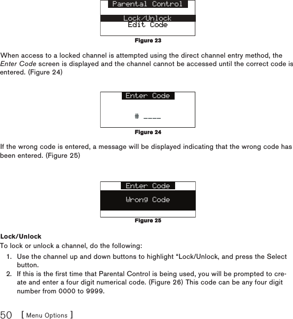 [ Menu Options ]50Parental ControlLock/UnlockEdit CodeEdit CodeWhen access to a locked channel is attempted using the direct channel entry method, the Enter Code screen is displayed and the channel cannot be accessed until the correct code is entered. (Figure 24)Enter Code# ____# ____If the wrong code is entered, a message will be displayed indicating that the wrong code has been entered. (Figure 25)Enter CodeWrong CodeLock/UnlockTo lock or unlock a channel, do the following:Use the channel up and down buttons to highlight “Lock/Unlock, and press the Select button.If this is the first time that Parental Control is being used, you will be prompted to cre-ate and enter a four digit numerical code. (Figure 26) This code can be any four digit number from 0000 to 9999. 1.2.Figure 23Figure 23Figure 24Figure 24Figure 25Figure 25