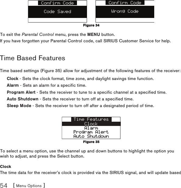 [ Menu Options ]54Confirm CodeWrong CodeConfirm CodeCode SavedTo exit the Parental Control menu, press the MENU button.If you have forgotten your Parental Control code, call SIRIUS Customer Service for help.Time Based FeaturesTime based settings (Figure 35) allow for adjustment of the following features of the receiver:Clock - Sets the clock format, time zone, and daylight savings time function.Alarm - Sets an alarm for a specific time.Program Alert - Sets the receiver to tune to a specific channel at a specified time.Auto Shutdown - Sets the receiver to turn off at a specified time.Sleep Mode - Sets the receiver to turn off after a designated period of time.Time FeaturesClockAlarmAlarmProgram AlertProgram AlertAuto ShutdownAuto ShutdownTo select a menu option, use the channel up and down buttons to highlight the option you wish to adjust, and press the Select button.ClockThe time data for the receiver’s clock is provided via the SIRIUS signal, and will update based Figure 34Figure 34Figure 35Figure 35