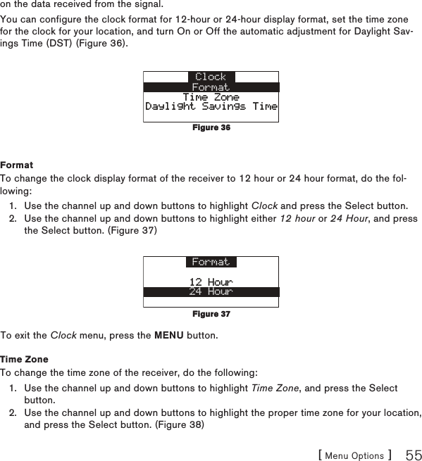 [ Menu Options ] 55on the data received from the signal.You can configure the clock format for 12-hour or 24-hour display format, set the time zone for the clock for your location, and turn On or Off the automatic adjustment for Daylight Sav-ings Time (DST) (Figure 36).ClockFormatTime ZoneTime ZoneDaylight Savings TimeDaylight Savings TimeFormatTo change the clock display format of the receiver to 12 hour or 24 hour format, do the fol-lowing:Use the channel up and down buttons to highlight Clock and press the Select button.Use the channel up and down buttons to highlight either 12 hour or 24 Hour, and press the Select button. (Figure 37)Format12 Hour12 Hour24 HourTo exit the Clock menu, press the MENU button.Time ZoneTo change the time zone of the receiver, do the following:Use the channel up and down buttons to highlight Time Zone, and press the Select button.Use the channel up and down buttons to highlight the proper time zone for your location, and press the Select button. (Figure 38)1.2.1.2.Figure 36Figure 36Figure 37Figure 37