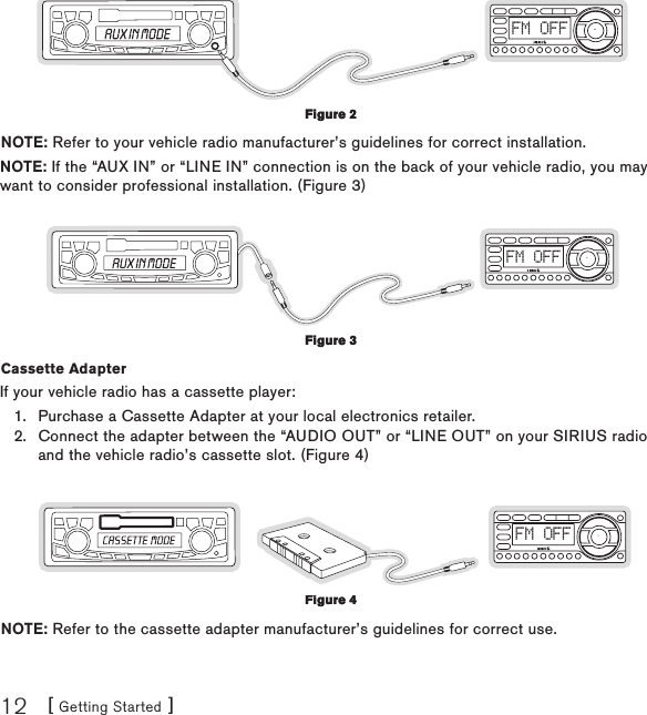 [ Getting Started ]12FM OFFNOTE: Refer to your vehicle radio manufacturer’s guidelines for correct installation.NOTE: If the “AUX IN” or “LINE IN” connection is on the back of your vehicle radio, you may want to consider professional installation. (Figure 3)FM OFFCassette Adapter If your vehicle radio has a cassette player:Purchase a Cassette Adapter at your local electronics retailer.Connect the adapter between the “AUDIO OUT” or “LINE OUT” on your SIRIUS radio and the vehicle radio’s cassette slot. (Figure 4)FM OFFNOTE: Refer to the cassette adapter manufacturer’s guidelines for correct use.1.2.Figure 2Figure 2Figure 3Figure 3Figure 4Figure 4