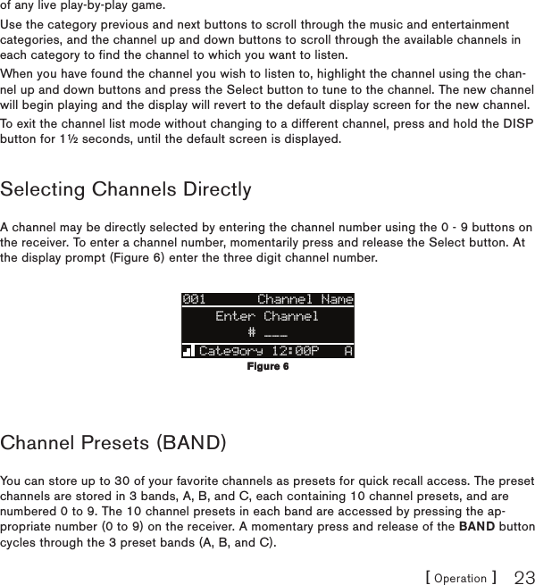 [ Operation ] 23of any live play-by-play game.Use the category previous and next buttons to scroll through the music and entertainment categories, and the channel up and down buttons to scroll through the available channels in each category to find the channel to which you want to listen.When you have found the channel you wish to listen to, highlight the channel using the chan-nel up and down buttons and press the Select button to tune to the channel. The new channel will begin playing and the display will revert to the default display screen for the new channel.To exit the channel list mode without changing to a different channel, press and hold the DISP button for 1½ seconds, until the default screen is displayed.Selecting Channels DirectlyA channel may be directly selected by entering the channel number using the 0 - 9 buttons on the receiver. To enter a channel number, momentarily press and release the Select button. At the display prompt (Figure 6) enter the three digit channel number.001Category 12:00P AArtist NArtist N# ___Enter ChannelChannel NameChannel Presets (BAND)You can store up to 30 of your favorite channels as presets for quick recall access. The preset channels are stored in 3 bands, A, B, and C, each containing 10 channel presets, and are numbered 0 to 9. The 10 channel presets in each band are accessed by pressing the ap-propriate number (0 to 9) on the receiver. A momentary press and release of the BAND button cycles through the 3 preset bands (A, B, and C).Figure 6Figure 6