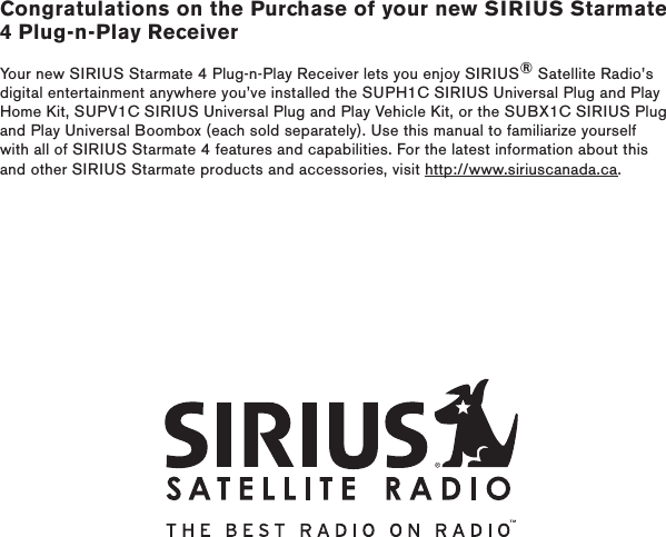 Congratulations on the Purchase of your new SIRIUS Starmate 4 Plug-n-Play ReceiverYour new SIRIUS Starmate 4 Plug-n-Play Receiver lets you enjoy SIRIUS® Satellite Radio’s digital entertainment anywhere you’ve installed the SUPH1C SIRIUS Universal Plug and Play Home Kit, SUPV1C SIRIUS Universal Plug and Play Vehicle Kit, or the SUBX1C SIRIUS Plug and Play Universal Boombox (each sold separately). Use this manual to familiarize yourself with all of SIRIUS Starmate 4 features and capabilities. For the latest information about this and other SIRIUS Starmate products and accessories, visit http://www.siriuscanada.ca.