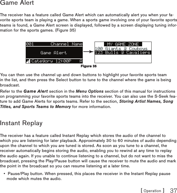 [ Operation ] 37Game AlertThe receiver has a feature called Game Alert which can automatically alert you when your fa-vorite sports team is playing a game. When a sports game involving one of your favorite sports teams is found, a Game Alert screen is displayed, followed by a screen displaying tuning infor-mation for the sports games. (Figure 35)MY GAME ZONE100 Giants @ Cowboys100 Giants @ Cowboys123 Bulls @ Cavaliers001Artist NameArtist NameSong TitleSong TitleCategory 12:00P AGame AlertChannel NameYou can then use the channel up and down buttons to highlight your favorite sports team in the list, and then press the Select button to tune to the channel where the game is being broadcast.Refer to the Game Alert section in the Menu Options section of this manual for instructions on programming your favorite sports teams into the receiver. You can also use the S-Seek fea-ture to add Game Alerts for sports teams. Refer to the section, Storing Artist Names, Song Titles, and Sports Teams to Memory for more information.Instant ReplayThe receiver has a feature called Instant Replay which stores the audio of the channel to which you are listening for later playback. Approximately 30 to 60 minutes of audio depending upon the channel to which you are tuned is stored. As soon as you tune to a channel, the receiver automatically begins storing the audio, enabling you to rewind at any time to replay the audio again. If you unable to continue listening to a channel, but do not want to miss the broadcast, pressing the Play/Pause button will cause the receiver to mute the audio and mark the point in the broadcast so you can resume listening at a later time.  Pause/Play button. When pressed, this places the receiver in the Instant Replay pause mode which mutes the audio.•Figure 35Figure 35