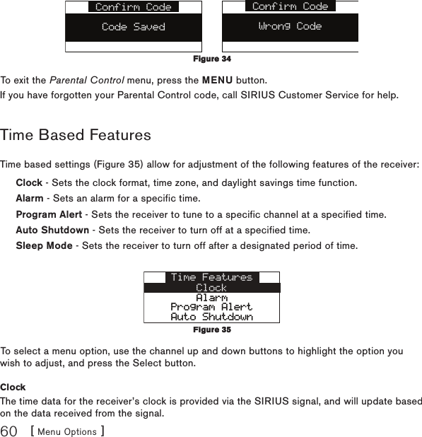[ Menu Options ]60Confirm CodeWrong CodeConfirm CodeCode SavedTo exit the Parental Control menu, press the MENU button.If you have forgotten your Parental Control code, call SIRIUS Customer Service for help.Time Based FeaturesTime based settings (Figure 35) allow for adjustment of the following features of the receiver:Clock - Sets the clock format, time zone, and daylight savings time function.Alarm - Sets an alarm for a specific time.Program Alert - Sets the receiver to tune to a specific channel at a specified time.Auto Shutdown - Sets the receiver to turn off at a specified time.Sleep Mode - Sets the receiver to turn off after a designated period of time.Time FeaturesClockAlarmAlarmProgram AlertProgram AlertAuto ShutdownAuto ShutdownTo select a menu option, use the channel up and down buttons to highlight the option you wish to adjust, and press the Select button.ClockThe time data for the receiver’s clock is provided via the SIRIUS signal, and will update based on the data received from the signal.Figure 34Figure 34Figure 35Figure 35
