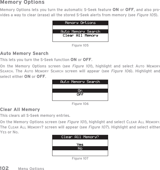 Menu Options102Memory OptionsMemory Options lets you turn the automatic S-Seek feature ON or OFF, and also pro-vides a way to clear (erase) all the stored S-Seek alerts from memory (see Figure 105).Auto Memory SearchThis lets you turn the S-Seek function ON or OFF.On the Memory Options screen (see Figure 101), highlight and select AUTO MEMORYSEARCH. The AUTO MEMORY SEARCH screen will appear (seeFigure 106). Highlight and select either ON or OFF.Clear All MemoryThis clears all S-Seek memory entries.On the Memory Options screen (see Figure 101), highlight and select CLEAR ALL MEMORY.The CLEAR ALL MEMORY? screen will appear (see Figure 107). Highlight and select either YES or NO.Figure 105Figure 106Figure 107